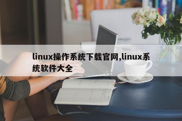 linux操作系统下载官网,linux系统软件大全