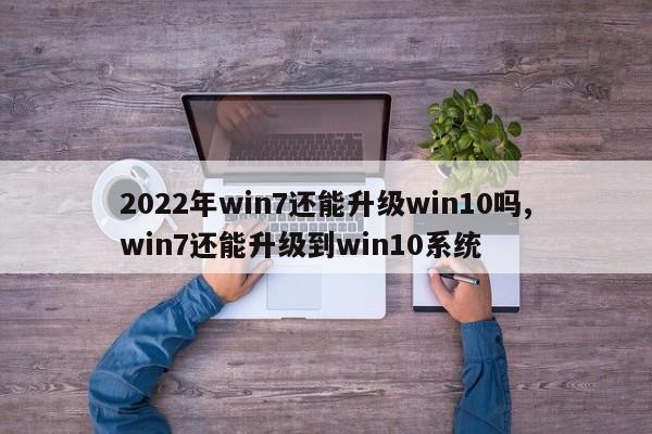 2022年win7还能升级win10吗,win7还能升级到win10系统