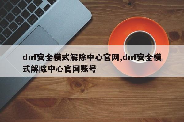 dnf安全模式解除中心官网,dnf安全模式解除中心官网账号